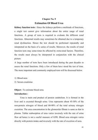 Chapter o. 9

Estimation Of Blood Urea
Kidney function tests : Since the kidneys perform a multitude of functions,
a single test cannot give information about the entire range of renal
functions. A group of tests is required to evaluate the different renal
functions. Abnormal results may sometimes be obtained due to a temporary
renal dysfunction. Hence the test should be performed repeatedly and
interpreted on the basis of a series of results. Moreover, the results of renal
function tests may some-times be affected by extra-renal factors. Therefore,
the results must always be interpreted in conjunction with the clinical
picture.
A large number of tests have been introduced during the past decades to
assess the renal functions. Only a few of them have stood the test of time.
The more important and commonly employed tests will be discussed below.

1) Blood urea
2) Serum creatinine

Object : To estimate blood urea.
Introduction :
Urea is main end product of protein catabolism. It is formed in the
liver and is excreted through urine. Urea represents about 45-50% of the
non-protein nitrogen of blood and 80-90% of the total urinary nitrogen
exeretion. The urea concentration in the glomerular filtrate is same as that in
plasma. Tublar reabsorption of urea varies inversely with the rate of urine
flow ad hence is not a useful measure of GFR. Blood urea nitrogen varies
directly with protein intake and inversely with the rate of excertion of urea.
41

 
