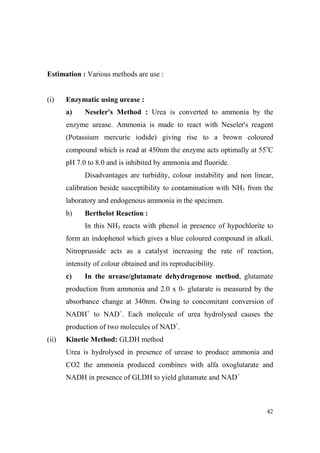 Estimation : Various methods are use :

(i)

Enzymatic using urease :
a)

eseler's Method : Urea is converted to ammonia by the

enzyme urease. Ammonia is made to react with Neseler's reagent
(Potassium mercurie iodide) giving rise to a brown coloured
compound which is read at 450nm the enzyme acts optimally at 55oC
pH 7.0 to 8.0 and is inhibited by ammonia and fluoride.
Disadvantages are turbidity, colour instability and non linear,
calibration beside susceptibility to contamination with NH3 from the
laboratory and endogenous ammonia in the specimen.
b)

Berthelot Reaction :
In this NH3 reacts with phenol in presence of hypochlorite to

form an indophenol which gives a blue coloured compound in alkali.
Nitroprusside acts as a catalyst increasing the rate of reaction,
intensity of colour obtained and its reproducibility.
c)

In the urease/glutamate dehydrogenose method, glutamate

production from ammonia and 2.0 x 0- glutarate is measured by the
absorbance change at 340nm. Owing to concomitant conversion of
NADH+ to NAD+. Each molecule of urea hydrolysed causes the
production of two molecules of NAD+.
(ii)

Kinetic Method: GLDH method
Urea is hydrolysed in presence of urease to produce ammonia and
CO2 the ammonia produced combines with alfa oxoglutarate and
NADH in presence of GLDH to yield glutamate and NAD+

42

 