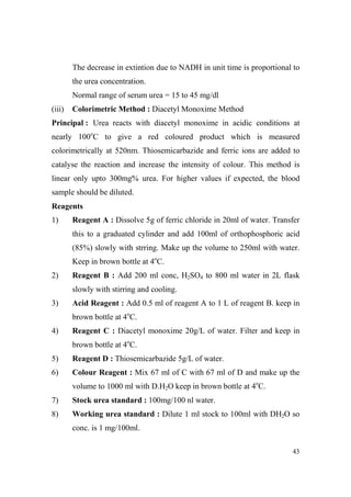 The decrease in extintion due to NADH in unit time is proportional to
the urea concentration.
Normal range of serum urea = 15 to 45 mg/dl
(iii)

Colorimetric Method : Diacetyl Monoxime Method

Principal : Urea reacts with diacetyl monoxime in acidic conditions at
nearly 100oC to give a red coloured product which is measured
colorimetrically at 520nm. Thiosemicarbazide and ferric ions are added to
catalyse the reaction and increase the intensity of colour. This method is
linear only upto 300mg% urea. For higher values if expected, the blood
sample should be diluted.
Reagents
1)

Reagent A : Dissolve 5g of ferric chloride in 20ml of water. Transfer
this to a graduated cylinder and add 100ml of orthophosphoric acid
(85%) slowly with strring. Make up the volume to 250ml with water.
Keep in brown bottle at 4oC.

2)

Reagent B : Add 200 ml conc, H2SO4 to 800 ml water in 2L flask
slowly with stirring and cooling.

3)

Acid Reagent : Add 0.5 ml of reagent A to 1 L of reagent B. keep in
brown bottle at 4oC.

4)

Reagent C : Diacetyl monoxime 20g/L of water. Filter and keep in
brown bottle at 4oC.

5)

Reagent D : Thiosemicarbazide 5g/L of water.

6)

Colour Reagent : Mix 67 ml of C with 67 ml of D and make up the
volume to 1000 ml with D.H2O keep in brown bottle at 4oC.

7)

Stock urea standard : 100mg/100 nl water.

8)

Working urea standard : Dilute 1 ml stock to 100ml with DH2O so
conc. is 1 mg/100ml.
43

 
