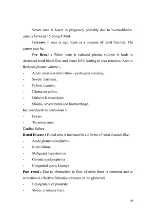 Serum urea is lower in pregnancy probably due to hoemodilution,
usually between 15-20mg/100ml.
Increase in urea is significant as a measure of renal function. The
causes may be
Pre Renal : When there is reduced plasma volume it leads to
decreased renal blood flow and hence GFR leading to urea retention. Seen in
Reduced plasma volume :-

Acute intestinal obstruction – prolonged vomiting.

-

Severe diarrhoea.

-

Pyloric stenosis.

-

Ulcerative colitis.

-

Diabetic Keloacidosis.

-

Shocks, severe burns and haemorrhage.

Increased protein catabolism :-

Fevers

-

Thyrotoxicosis

Cardiac failure
Renal Disease : Blood urea is increased in all forms of renal diseases like;
-

Acute glomerulonephritis.

-

Renal failure

-

Malignant hypertension

-

Chronic pyclonephritis

-

Congenital cystic kidneys

Post renal : Due to obstruction to flow of urine there is retention and so
reduction in effective filteration pressure at the glomeruli
-

Enlargement of prostrate.

-

Stones in urinary tract.
45

 
