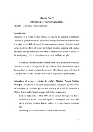 Chapter o. 10

Estimation Of Serum Creatinine
Object :- To estimate serum creatinine.

Introduction:
Creatinine is a waste product formed in muscle by creatine metabolism.
Creatine is synthesized in the liver which then passes into circulation where
it is taken up by skeletal muscle for conversion to creatine phosphate which
serves as storage form of energy in skeletal muscles. Creatine and creatine
phosphate are spontaneously converted to creatinine at a rate of about 2%
the total per day. This is related to muscle mass and body weight.

Creatinine formed is excreted in the urine. On a normal diet almost all
creatinine in urine is endogenous. Its excretion is fairly constant from day to
day and has been used to check the accuracy of 24 hours urine collection. It
is independent of urine flow rate and its level in plasma is quite constant.

Estimation of serum creatinine by Jaffe's Alkaline Picrate Method
Principle : Creatinine in alkaline medium reacts with picric acid to form a
red tautomer of creatinine picrate the intensity of which is measured at
520nm. The two chief disadvantages with Jaffe's reaction are:
-

Lack of specificity :- Only 80% of the colour developed is due to
creatinine in serum. other non specific chromogens that react with
picric acid are proteins, ketone bodies, pyruvate, glucose, ascorbate
etc.

-

Sensitivity to certain variables like PH temperature etc.

47

 