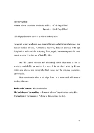Interpretation :
Normal serum creatinine levels are males : 0.7-1 4mg/100m l
Females: 0.4-1.2mg/100m l

In is higher in males since it is related to body size.

Increased serum levels are seen in renal failure and other renal diseases in a
manner similar to urea. Creatinine, however, does not increase with age,
dehydration and catabolic states (eg fever, sepsis, haemorrhage) to the same
extent as urea. It is also not affected by diet.

But the Jaffe's reaction for measuring serum creatinine is not as
sensitive andreliable as method for urea. It is interfered with by Ketone
bodies and glucose and hence false high values may be obtained in diabetes
ketoacidosis.
How serum creatinine is not significant. It is associated with muscle
wasting diseases.

Technical Contents: Kit of creatinine.
Methodology of its teaching :- demonstration of its estimation using kits.
Evaluation of the session :- Asking to demonstrate the test.

49

 
