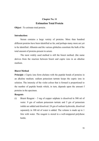 Chapter o. 11

Estimation Total Protein
Object : To estimate total protein.

Introduction:
Serum contains a large variety of proteins. More than hundred
different proteins have been identified so far, and perhaps many more are yet
to be identified. Albumin and the various globulins constitute the bulk of the
total amount of proteins present in serum.
The most widely used method is still the biuret method. (the name
derives from the reaction between biuret and cupric ions in an alkaline
medium.

Biuret Method
Principle : Cupric ions form chelates with the peptide bonds of proteins in
an alkaline medium. sodium potassium tartrate keeps the cupric ions in
solution. The intensity of the violet colour that is formed is proportional to
the number of peptide bonds which, in turn, depends upon the amount f
proteins in the specimen.
Reagents
(i)

Biuret Reagent – 3 mg of copper sulphate is dissolved in 500 ml of
water. 9 gm of sodium potassium tartrate and 5 gm of potassium
iodide are added and dissolved. 24 gm of sodium hydroxide, dissolved
separately in 100 ml of water is added. The volume is made up to 1
litre with water. The reagent is stored in a well-stoppered polythene
bottle.

50

 