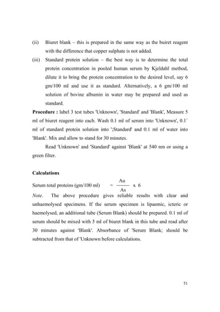 (ii)

Biuret blank – this is prepared in the same way as the buiret reagent
with the difference that copper sulphate is not added.

(iii)

Standard protein solution – the best way is to determine the total
protein concentration in pooled human serum by Kjeldahl method,
dilute it to bring the protein concentration to the desired level, say 6
gm/100 ml and use it as standard. Alternatively, a 6 gm/100 ml
solution of bovine albumin in water may be prepared and used as
standard.

Procedure : label 3 test tubes 'Unknown', 'Standard' and 'Blank', Measure 5
ml of biuret reagent into each. Wash 0.1 ml of serum into 'Unknown', 0.1`
ml of standard protein solution into ';Standard' and 0.1 ml of water into
'Blank'. Mix and allow to stand for 30 minutes.
Read 'Unknown' and 'Standard' against 'Blank' at 540 nm or using a
green filter.

Calculations
Au
Serum total proteins (gm/100 ml)
ote.

=

x 6
As
The above procedure gives reliable results with clear and

unhaemolysed specimens. If the serum specimen is lipaemic, icteric or
haemolysed, an additional tube (Serum Blank) should be prepared. 0.1 ml of
serum should be mixed with 5 ml of biuret blank in this tube and read after
30 minutes against 'Blank'. Absorbance of 'Serum Blank; should be
subtracted from that of 'Unknown before calculations.

51

 
