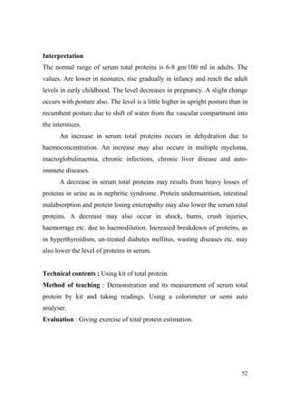 Interpretation
The normal range of serum total proteins is 6-8 gm/100 ml in adults. The
values. Are lower in neonates, rise gradually in infancy and reach the adult
levels in early childhood. The level decreases in pregnancy. A slight change
occurs with posture also. The level is a little higher in upright posture than in
recumbent posture due to shift of water from the vascular compartment into
the interstices.
An increase in serum total proteins occurs in dehydration due to
haemoconcentration. An increase may also occure in multiple myeloma,
macroglobulinaemia, chronic infections, chronic liver disease and autoimmune diseases.
A decrease in serum total proteins may results from heavy losses of
proteins in urine as in nephritic syndrome. Protein undernutrition, intestinal
malabsorption and protein losing enteropathy may also lower the serum total
proteins. A decrease may also occur in shock, burns, crush injuries,
haemorrage etc. due to haemodilution. Increased breakdown of proteins, as
in hyperthyroidism, un-treated diabetes mellitus, wasting diseases etc. may
also lower the level of proteins in serum.

Technical contents : Using kit of total protein.
Method of teaching : Demonstration and its measurement of serum total
protein by kit and taking readings. Using a colorimeter or semi auto
analyser.
Evaluation : Giving exercise of total protein estimation.

52

 