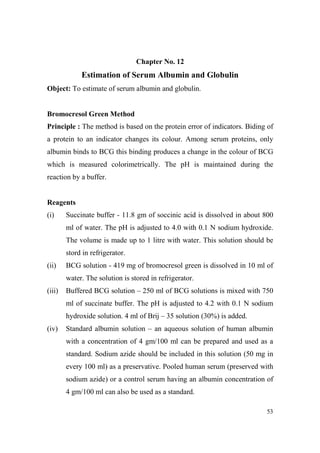 Chapter o. 12

Estimation of Serum Albumin and Globulin
Object: To estimate of serum albumin and globulin.

Bromocresol Green Method
Principle : The method is based on the protein error of indicators. Biding of
a protein to an indicator changes its colour. Among serum proteins, only
albumin binds to BCG this binding produces a change in the colour of BCG
which is measured colorimetrically. The pH is maintained during the
reaction by a buffer.

Reagents
(i)

Succinate buffer - 11.8 gm of soccinic acid is dissolved in about 800
ml of water. The pH is adjusted to 4.0 with 0.1 N sodium hydroxide.
The volume is made up to 1 litre with water. This solution should be
stord in refrigerator.

(ii)

BCG solution - 419 mg of bromocresol green is dissolved in 10 ml of
water. The solution is stored in refrigerator.

(iii)

Buffered BCG solution – 250 ml of BCG solutions is mixed with 750
ml of succinate buffer. The pH is adjusted to 4.2 with 0.1 N sodium
hydroxide solution. 4 ml of Brij – 35 solution (30%) is added.

(iv)

Standard albumin solution – an aqueous solution of human albumin
with a concentration of 4 gm/100 ml can be prepared and used as a
standard. Sodium azide should be included in this solution (50 mg in
every 100 ml) as a preservative. Pooled human serum (preserved with
sodium azide) or a control serum having an albumin concentration of
4 gm/100 ml can also be used as a standard.
53

 