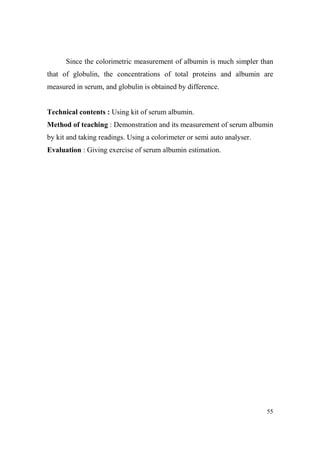 Since the colorimetric measurement of albumin is much simpler than
that of globulin, the concentrations of total proteins and albumin are
measured in serum, and globulin is obtained by difference.

Technical contents : Using kit of serum albumin.
Method of teaching : Demonstration and its measurement of serum albumin
by kit and taking readings. Using a colorimeter or semi auto analyser.
Evaluation : Giving exercise of serum albumin estimation.

55

 