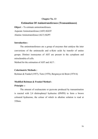 Chapter o. 13

Estimation Of Aminotransferases (Transaminases)
Object :- To estimate aminotransferases.
Asparate Aminotransferase (AST) SGOT
Alanine Aminotransferase (ALT) SGPT

Introduction :
The aminotransferases are a group of enzymes that catalyse the inter
conversions of the aminoacids and α-Keto acids by transfer of amino
groups. Distinct isoenzymes of AST are present in the cytoplasm and
mitochondria of cells.
Method for the estimation of AST and ALT :

Colorimatric Methods :
Reitman & Frankel (1957), Tietz (1970), Bergmeyer & Brent (1974 b)

Modified Reitman & Frankel Method :
Principle :The amount of oxaloacetate or pyruvate produced by transamination
is reacted with 2,4 dinitrophenyl hydrazine (DNPH) to form a brown
coloured hydrazone, the colour of which in alkaline solution is read at
520nm.

56

 