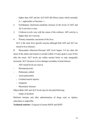 higher than AST and the ALT/AST (De Rites) ration which normally
is <1 approaches or becomes >1.
2.

Extrahepatic cholestasis-moderate increase in the levels of AST and
ALT activities is seen.

3.

Cirrhosis-Levels vary with the status of the cirrhosis. AST activity is
higher than ALT activity.

4.

Primary metastatic carcinoma of the liver.
ALT is the more liver specific enzyme although both AST and ALT are
raised in liver diseases.

II

Myocardial infarction-Elevated AST level begins 3-8 hrs after the

onset of the attack and returns to normal within 3-6 days peak is seen 24 hrs
after the onset. ALT levels are within normal limits or only marginally
increased. ALT increases in liver damage secondary to heart disease.
AST raised levels are seen in
-

Dermatomyositis

-

Pulmonary emboli
- Acute pancreatitis
- Crushed muscle injuries.
- Gangrene
- Haemolytic diseases

Others-Both AST and ALT levels may be elevated following
-

intake of alcohoal

Delirium tremens and after administration of drugs such as opiates,
salicylates or ampicillin.
Technical contents : Using kit of serum SGOT and SGPT.

59

 