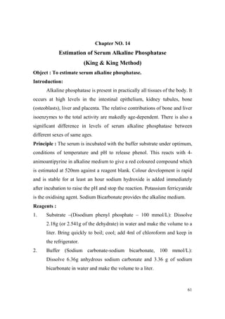 Chapter O. 14

Estimation of Serum Alkaline Phosphatase
(King & King Method)
Object : To estimate serum alkaline phosphatase.
Introduction:
Alkaline phosphatase is present in practically all tissues of the body. It
occurs at high levels in the intestinal epithelium, kidney tubules, bone
(osteoblasts), liver and placenta. The relative contributions of bone and liver
isoenzymes to the total activity are makedly age-dependent. There is also a
significant difference in levels of serum alkaline phosphatase between
different sexes of same ages.
Principle : The serum is incubated with the buffer substrate under optimum,
conditions of temperature and pH to release phenol. This reacts with 4animoantipyrine in alkaline medium to give a red coloured compound which
is estimated at 520nm against a reagent blank. Colour development is rapid
and is stable for at least an hour sodium hydroxide is added immediately
after incubation to raise the pH and stop the reaction. Potassium ferricyanide
is the oxidising agent. Sodium Bicarbonate provides the alkaline medium.
Reagents :
1.

Substrate –(Disodium phenyl phosphate – 100 mmol/L): Dissolve
2.18g (or 2.541g of the dehydrate) in water and make the volume to a
liter. Bring quickly to boil; cool; add 4ml of chloroform and keep in
the refrigerator.

2.

Buffer (Sodium carbonate-sodium bicarbonate, 100 mmol/L):
Dissolve 6.36g anhydrous sodium carbonate and 3.36 g of sodium
bicarbonate in water and make the volume to a liter.

61

 