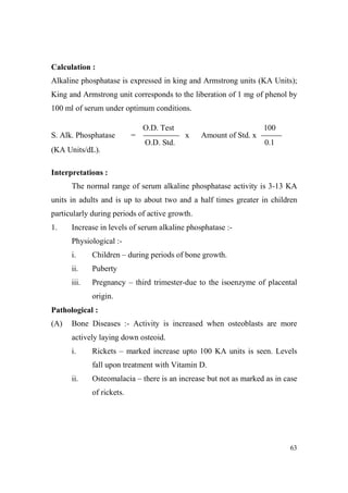 Calculation :
Alkaline phosphatase is expressed in king and Armstrong units (KA Units);
King and Armstrong unit corresponds to the liberation of 1 mg of phenol by
100 ml of serum under optimum conditions.
O.D. Test
S. Alk. Phosphatase

=

100
x

Amount of Std. x

O.D. Std.

0.1

(KA Units/dL).
Interpretations :
The normal range of serum alkaline phosphatase activity is 3-13 KA
units in adults and is up to about two and a half times greater in children
particularly during periods of active growth.
1.

Increase in levels of serum alkaline phosphatase :Physiological :i.

Children – during periods of bone growth.

ii.

Puberty

iii.

Pregnancy – third trimester-due to the isoenzyme of placental
origin.

Pathological :
(A)

Bone Diseases :- Activity is increased when osteoblasts are more
actively laying down osteoid.
i.

Rickets – marked increase upto 100 KA units is seen. Levels
fall upon treatment with Vitamin D.

ii.

Osteomalacia – there is an increase but not as marked as in case
of rickets.

63

 