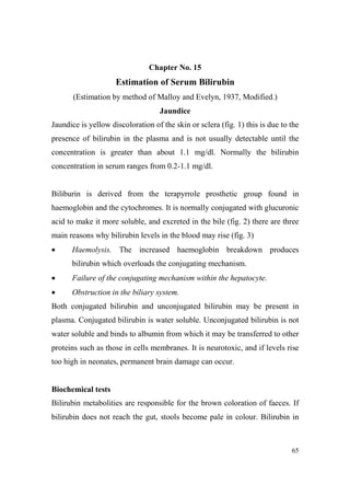 Chapter o. 15

Estimation of Serum Bilirubin
(Estimation by method of Malloy and Evelyn, 1937, Modified.)
Jaundice
Jaundice is yellow discoloration of the skin or sclera (fig. 1) this is due to the
presence of bilirubin in the plasma and is not usually detectable until the
concentration is greater than about 1.1 mg/dl. Normally the bilirubin
concentration in serum ranges from 0.2-1.1 mg/dl.

Biliburin is derived from the terapyrrole prosthetic group found in
haemoglobin and the cytochromes. It is normally conjugated with glucuronic
acid to make it more soluble, and excreted in the bile (fig. 2) there are three
main reasons why bilirubin levels in the blood may rise (fig. 3)
•

Haemolysis. The increased haemoglobin breakdown produces
bilirubin which overloads the conjugating mechanism.

•

Failure of the conjugating mechanism within the hepatocyte.

•

Obstruction in the biliary system.

Both conjugated bilirubin and unconjugated bilirubin may be present in
plasma. Conjugated bilirubin is water soluble. Unconjugated bilirubin is not
water soluble and binds to albumin from which it may be transferred to other
proteins such as those in cells membranes. It is neurotoxic, and if levels rise
too high in neonates, permanent brain damage can occur.

Biochemical tests
Bilirubin metabolities are responsible for the brown coloration of faeces. If
bilirubin does not reach the gut, stools become pale in colour. Bilirubin in

65

 