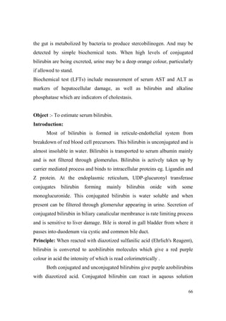 the gut is metabolized by bacteria to produce stercobilinogen. And may be
detected by simple biochemical tests. When high levels of conjugated
bilirubin are being excreted, urine may be a deep orange colour, particularly
if allowed to stand.
Biochemical test (LFTs) include measurement of serum AST and ALT as
markers of hepatocellular damage, as well as bilirubin and alkaline
phosphatase which are indicators of cholestasis.

Object :- To estimate serum bilirubin.
Introduction:
Most of bilirubin is formed in reticule-endothelial system from
breakdown of red blood cell precursors. This bilirubin is unconjugated and is
almost insoluble in water. Bilirubin is transported to serum albumin mainly
and is not filtered through glomerulus. Bilirubin is actively taken up by
carrier mediated process and binds to intracellular proteins eg. Ligandin and
Z protein. At the endoplasmic reticulum, UDP-glucuronyl transferase
conjugates

bilirubin

forming

mainly

bilirubin

onide

with

some

monoglucuronide. This conjugated bilirubin is water soluble and when
present can be filtered through glomerulur appearing in urine. Secretion of
conjugated bilirubin in biliary canalicular membrance is rate limiting process
and is sensitive to liver damage. Bile is stored in gall bladder from where it
passes into-duodenum via cystic and common bile duct.
Principle: When reacted with diazotized sulfanilic acid (Ehrlich's Reagent),
bilirubin is converted to azobilirubin molecules which give a red purple
colour in acid the intensity of which is read colorimetrically .
Both conjugated and unconjugated bilirubins give purple azobilirubins
with diazotized acid. Conjugated bilirubin can react in aquous solution
66

 