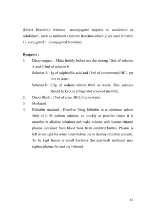 (Direct Reaction), whereas

unconjugated requires an accelerator or

solubiliser , such as methanol (Indirect Reaction-which gives total bilirubin
i.e. conjugated + unconjugated bilirubin).

Reagents :
1.

Diazo reagent : Make freshly before use the mixing 10ml of solution
A and 0.3ml of solution B.
Solution A : 1g of sulphanilic acid and 15ml of concentrated HCL per
litre in water.
Solution B : 0.5g of sodium nitrite/100ml in water. This solution
should be kept in refrigerator renewed monthly.

2.

Diazo Blank : 15ml of conc. HCL/litre in water.

3.

Methanol

4.

Bilirubin standard : Dissolve 10mg bilirubin in a minimum (about
5ml) of 0.1N sodium solution, as quickly as possible (since it is
unstable in alkaline solution) and make volume with human citrated
plasma (obtained from blood bank from outdated bottles. Plasma is
left in sunlight for some hours before use to destroy bilirubin present).
To be kept frozen in small fractions (for practicals methanol may
replace plasma for making volume)

67

 
