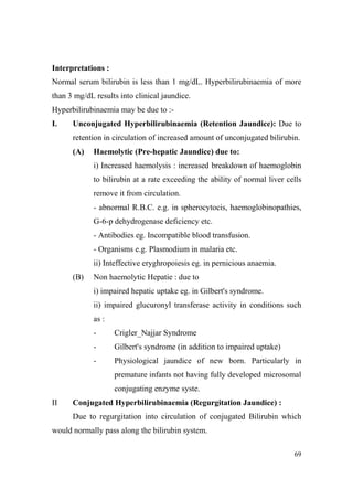 Interpretations :
Normal serum bilirubin is less than 1 mg/dL. Hyperbilirubinaemia of more
than 3 mg/dL results into clinical jaundice.
Hyperbilirubinaemia may be due to :I.

Unconjugated Hyperbilirubinaemia (Retention Jaundice): Due to
retention in circulation of increased amount of unconjugated bilirubin.
(A)

Haemolytic (Pre-hepatic Jaundice) due to:
i) Increased haemolysis : increased breakdown of haemoglobin
to bilirubin at a rate exceeding the ability of normal liver cells
remove it from circulation.
- abnormal R.B.C. e.g. in spherocytocis, haemoglobinopathies,
G-6-p dehydrogenase deficiency etc.
- Antibodies eg. Incompatible blood transfusion.
- Organisms e.g. Plasmodium in malaria etc.
ii) Inteffective eryghropoiesis eg. in pernicious anaemia.

(B)

Non haemolytic Hepatie : due to
i) impaired hepatic uptake eg. in Gilbert's syndrome.
ii) impaired glucuronyl transferase activity in conditions such
as :
-

Crigler_Najjar Syndrome

-

Gilbert's syndrome (in addition to impaired uptake)

-

Physiological jaundice of new born. Particularly in
premature infants not having fully developed microsomal
conjugating enzyme syste.

II

Conjugated Hyperbilirubinaemia (Regurgitation Jaundice) :
Due to regurgitation into circulation of conjugated Bilirubin which

would normally pass along the bilirubin system.
69

 