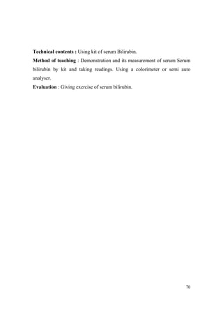 Technical contents : Using kit of serum Bilirubin.
Method of teaching : Demonstration and its measurement of serum Serum
bilirubin by kit and taking readings. Using a colorimeter or semi auto
analyser.
Evaluation : Giving exercise of serum bilirubin.

70

 