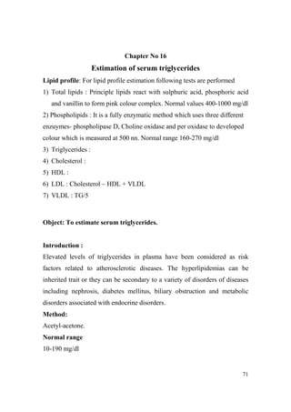Chapter o 16

Estimation of serum triglycerides
Lipid profile: For lipid profile estimation following tests are performed
1) Total lipids : Principle lipids react with sulphuric acid, phosphoric acid
and vanillin to form pink colour complex. Normal values 400-1000 mg/dl
2) Phospholipids : It is a fully enzymatic method which uses three different
enzuymes- phospholipase D, Choline oxidase and per oxidase to developed
colour which is measured at 500 nn. Normal range 160-270 mg/dl
3) Triglycerides :
4) Cholesterol :
5) HDL :
6) LDL : Cholesterol – HDL + VLDL
7) VLDL : TG/5

Object: To estimate serum triglycerides.

Introduction :
Elevated levels of triglycerides in plasma have been considered as risk
factors related to atherosclerotic diseases. The hyperlipidemias can be
inherited trait or they can be secondary to a variety of disorders of diseases
including nephrosis, diabetes mellitus, biliary obstruction and metabolic
disorders associated with endocrine disorders.
Method:
Acetyl-acetone.
ormal range
10-190 mg/dl

71

 