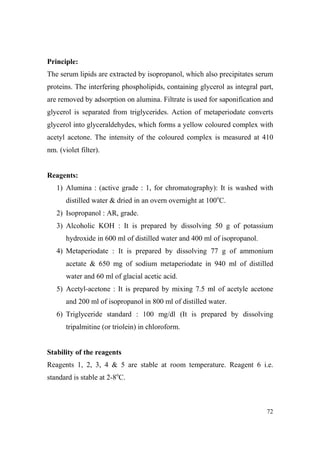 Principle:
The serum lipids are extracted by isopropanol, which also precipitates serum
proteins. The interfering phospholipids, containing glycerol as integral part,
are removed by adsorption on alumina. Filtrate is used for saponification and
glycerol is separated from triglycerides. Action of metaperiodate converts
glycerol into glyceraldehydes, which forms a yellow coloured complex with
acetyl acetone. The intensity of the coloured complex is measured at 410
nm. (violet filter).

Reagents:
1) Alumina : (active grade : 1, for chromatography): It is washed with
distilled water & dried in an overn overnight at 100oC.
2) Isopropanol : AR, grade.
3) Alcoholic KOH : It is prepared by dissolving 50 g of potassium
hydroxide in 600 ml of distilled water and 400 ml of isopropanol.
4) Metaperiodate : It is prepared by dissolving 77 g of ammonium
acetate & 650 mg of sodium metaperiodate in 940 ml of distilled
water and 60 ml of glacial acetic acid.
5) Acetyl-acetone : It is prepared by mixing 7.5 ml of acetyle acetone
and 200 ml of isopropanol in 800 ml of distilled water.
6) Triglyceride standard : 100 mg/dl (It is prepared by dissolving
tripalmitine (or triolein) in chloroform.

Stability of the reagents
Reagents 1, 2, 3, 4 & 5 are stable at room temperature. Reagent 6 i.e.
standard is stable at 2-8oC.

72

 