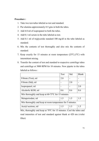Procedure :
1. Take two test-tubes labeled as test and standard.
2. Pur alumina approximately 0.5 gms in both the tubes.
3. Add 4.0 ml of isopropanol to both the tubes.
4. Add 0.1 ml serum in the tube labeled as test.
5. Add 0.1 ml of triglyceride standard 100 mg/dl in the tube labeled as
standard.
6. Mix the contents of test thoroughly and also mix the contents of
standard.
7. Keep exactly for 15 minutes at room temperature (25oC+5oC) with
intermittent mixing.
8. Transfer the content of test and standard to respective centrifuge tubes
and centrifuge at 3000 RPM for 10 minutes. Now pipette in the tubes
labeled as follows :
Test

Std.

Blank

Filtrate (Test), ml

2.0

-

-

Filtrate (Std), ml

-

2.0

-

Isopropanol, ml

-

-

2.0

Alcoholic KOH, ml

0.6

0.6

0.6

1.5

1.5

Mix thoroughly and keep at 60-75oC for 15 minutes.
Metaperiodate, ml

1.5

Mix thoroughly and keep at room temperature for 5 minutes.
Acetyl acetone, ml

1.5

1.5

1.5

Mix, thoroughly and keep at 70oC for 15 minutes. Cool the tubes and
read intensities of test and standard against blank at 420 nm (violet
filter)

73

 