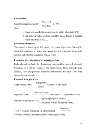 Calculations :
O.D. Test
Serum triglycerides, mg/dl =

x 100
O.D. Std.

Note:
1. Store triglyceride Std. (reagent no. 6) tightly closed at 2-8oC.
2. All glassware after washing should be rinsed finally in distilled
water and dried at 100oC.
Procedure limitations:
The method is linear up to 300 mg/dl. For values higher than 300 mg/dl,
dilute the specimen in saline and repeat the test. Consider appropriate
dilution factor for the calculation of final result.
Enzymatic determination of serum triglycerides:
Early clinical methods for determining triglycerides involved chemical
hydrolysis of a solvent extract of the serum lipids. These methods were
difficult, slow, and provided numerous opportunities for error. They were
not readily automatable.
Chemical principle of test
Lipoprotein
Triglycerides + H2O

Glycerol + fatty acids.
Lipase
Glycerol kinase

Glycerol + ATP

Glycerol – 3 – phosphate + ADP
Glycerol phosphate oxidase

Glycerol–3- phosphate + O2

Dihydroxy acetone phosphate + H2O2
Peoxidase

H2O2 + 4-amino-phenazone + p-chlorophenol
Coloured complex, it is measured at 520 nm (green filter).

74

 