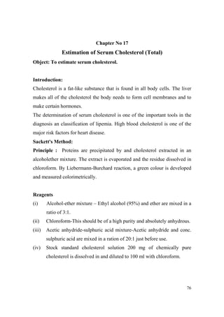 Chapter o 17

Estimation of Serum Cholesterol (Total)
Object: To estimate serum cholesterol.

Introduction:
Cholesterol is a fat-like substance that is found in all body cells. The liver
makes all of the cholesterol the body needs to form cell membranes and to
make certain hormones.
The determination of serum cholesterol is one of the important tools in the
diagnosis an classification of lipemia. High blood cholesterol is one of the
major risk factors for heart disease.
Sackett's Method:
Principle : Proteins are precipitated by and cholesterol extracted in an
alcoholether mixture. The extract is evaporated and the residue dissolved in
chloroform. By Liebermann-Burchard reaction, a green colour is developed
and measured colorimetrically.

Reagents
(i)

Alcohol-ether mixture – Ethyl alcohol (95%) and ether are mixed in a
ratio of 3:1.

(ii)

Chloroform-This should be of a high purity and absolutely anhydrous.

(iii)

Acetic anhydride-sulphuric acid mixture-Acetic anhydride and conc.
sulphuric acid are mixed in a ration of 20:1 just before use.

(iv)

Stock standard cholesterol solution 200 mg of chemically pure
cholesterol is dissolved in and diluted to 100 ml with chloroform.

76

 