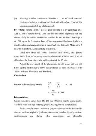 (v)

Working standard cholesterol solution – 1 ml of stock standard
cholesterol solution is diluted to 25 ml with chloroform. 5 ml of this
solution contains 0.4 mg of cholesterol.

Procedure : Pipette 12 ml of alcohol-ether mixture in a dry centrifuge tube.
Add 0.2 ml of serum slowly. Cork the tube and shake vigorously for one
minute. Keep the tube in a horizontal position for half an hour. Centrifuge it
at 1,500 r.p.m. for 5 minutes. Pour off the supernatant fluid completely in a
small breaker, and evaporate it on a steam-bath or a hot plate. Make up to 5
ml with chloroform. Label the tube 'Unknown'.
Label two other test tubes 'Standard' and 'Break', and pipette
respectively 5 ml of working standard cholesterol solution and 5 ml of
chloroform the three tubes. Mix and keep in dark for 15 min.
Adjust the wavelength of the photometer to 680 nm or put in a red
filter. Set the photometer to 100% transmittance (or zero obsorbance) with
'Blank' and read 'Unknown' and 'Standard'.
Calculations

Serum Cholesterol (mg/100ml)

Au
=
As

0.4
x
0.2

x 100

Au
=

x 200
As

Interpretation
Serum cholesterol varies from 150-240 mg/100 ml in healthy young adults.
The level rises with age and may go upto 300 mg/100 ml in the elderly.
An increase in serum cholesterol (hypercholesterolaemia) is found in
diabetes mellitus, nephritic syndrome, obstructive jaundice, hypothyroidism,
xanthomatosis

and

during

ether

anaesthesia.

An

idiopathic

77

 