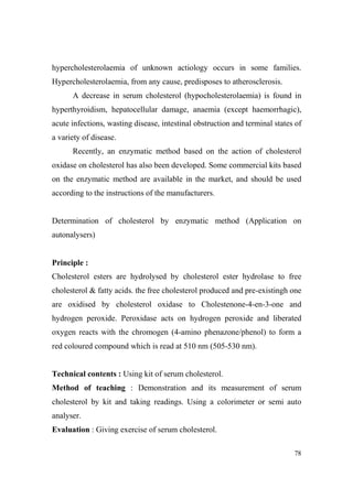 hypercholesterolaemia of unknown actiology occurs in some families.
Hypercholesterolaemia, from any cause, predisposes to atherosclerosis.
A decrease in serum cholesterol (hypocholesterolaemia) is found in
hyperthyroidism, hepatocellular damage, anaemia (except haemorrhagic),
acute infections, wasting disease, intestinal obstruction and terminal states of
a variety of disease.
Recently, an enzymatic method based on the action of cholesterol
oxidase on cholesterol has also been developed. Some commercial kits based
on the enzymatic method are available in the market, and should be used
according to the instructions of the manufacturers.

Determination of cholesterol by enzymatic method (Application on
autonalysers)

Principle :
Cholesterol esters are hydrolysed by cholesterol ester hydrolase to free
cholesterol & fatty acids. the free cholesterol produced and pre-existingh one
are oxidised by cholesterol oxidase to Cholestenone-4-en-3-one and
hydrogen peroxide. Peroxidase acts on hydrogen peroxide and liberated
oxygen reacts with the chromogen (4-amino phenazone/phenol) to form a
red coloured compound which is read at 510 nm (505-530 nm).

Technical contents : Using kit of serum cholesterol.
Method of teaching : Demonstration and its measurement of serum
cholesterol by kit and taking readings. Using a colorimeter or semi auto
analyser.
Evaluation : Giving exercise of serum cholesterol.
78

 