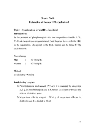 Chapter o 18

Estimation of Serum HDL cholesterol
Object : To estimation serum HDL cholesterol
Introduction :
In the presence of phosphotungstic acid and magnesium chloride, LDL,
VLDL & chylomicrons are precipitated. Centrifugation leaves only the HDL
in the supernatent. Cholesterol in the HDL fraction can be tested by the
usual methods.

Normal range
Men

:

30-60 mg/dl.

Women

:

40-70 mg/dl.

Method:
Colorimetric (Watson)

Precipitating reagents:
1) Phosphotungstie acid reagent (P.T.A.): It is prepared by dissolving
2.25 g. of phosphotungstie acid in 8.0 ml of IN sodium hydroxide and
42.0 ml of distilled water.
2) Magnesium chloride reagent : 20.34 g of magnesium chloride in
distilled water. It is diluted to 50 ml.

79

 