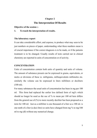 Chapter 2

The Interpretation Of Results
Objective of the session :1.

To teach the interpretation of results.

The laboratory report
It can take considerable effort, and expense, to produce what may seen to be
just numbers on pieces of paper, understanding what these numbers mean is
of crucial importance if the correct diagnosis is to be made, or if the patients
treatment is to be changed. Usually results of tests carried out in clinical
chemistry are reported in units of concentration or of activity.

CO CE TRATIO
Units of concentration contain both units of quantity and units of volume.
The amount of substance present can be expressed in grams, equivalents, or
moles or divisions of these ie. milligrams, milliequivalents millimoles etc.
similarly the volume can be expressed in liters milliliters or deciliters
(100 ml).
For many substances the usual units of concentration has been in mg per 100
ml. This form had replaced the earlier less defined form of mg% which
should no longer be used as the use of % to mean per 100 ml here differs
from the general use of (%) to more recently deciliter has been proposed as a
term for 100 ml. Just as a milliliter is one thousand of a liter so a 100 ml. is
one tenth of a liter (a deci-litre) so units have changed from mg % to mg/100
ml to mg (dl) without any numerical change.

8

 