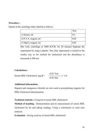 Procedure :
Pipette in the centrifuge tubes labeled as follows:
Test
1) Serum, ml

0.5

2) P.T.A. reagent, ml

0.05

3) MgCl2 reagent, ml

0.02

Mix well, centrifuge at 3000 R.P.M. for 20 minutes Separate the
supernatent by using a pipette. The clear supernatent is treated in the
similar way as for method for cholesterol and the absorbance is
measured at 500 nm.

Calculations :
O.D. Test
Serum HDL Cholesterol, mg/dl =

x 114
O.D. Std.

Additional Information:
Heparin and manganese chloride are also used as precipitating reagents for
HDL-Cholesterol determination.

Technical contents : Using kit of serum HDL cholesterol.
Method of teaching : Demonstration and its measurement of serum HDL
cholesterol by kit and taking readings. Using a colorimeter or semi auto
analyser.
Evaluation : Giving exercise of serum HDL cholesterol.

80

 