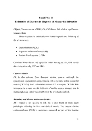 Chapter o. 19

Estimation of Enzymes in diagnosis of Myocardial infraction
Object : To make aware of LDH, CK, CKMB and their clinical significance.
Introduction:
Three enzymes are commonly used in the diagnosis and follow-up of
the MI. these are :

• Creatinine kinase (CK)
• Aspartate aminotransferase (AST)
• Lactate dehydrogenase (LDH).

Creatinine kinase levels rise rapidly in serum peaking at 24h., with slower
rises being shown by AST and LDH.

Creatine kinase
CK is also released from damaged skeletal muscle. Although the
predominant isoenzyme in cardiac muscle cells is the same as that in skeletal
muscle (CK-MM), heart cells contain another CK isoenzyme, CK-MB. This
isoenzyme is a more specific indicator of cardiac muscle damage, and is
increasingly used (rather than total CK) in the investigation of MI.

Aspartate and alanine aminotransterases
AST release is not specific to MI. but is also found in many acute
pathologies affecting the liver and skeletal muscle. The enzyme alanine
aminotransferase (ALT) is sometimes measured as part of the 'cardiac

81

 