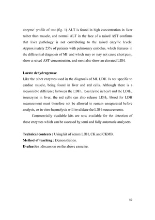enzyme' profile of test (fig. 1) ALT is found in high concentration in liver
rather than muscle, and normal ALT in the face of a raised AST confirms
that liver pathology is not contributing to the raised enzyme levels.
Approximately 25% of patients with pulmonary embolus, which features in
the differential diagnosis of MI and which may or may not cause chest pain,
show a raised AST concentration, and most also show an elevated LDH.

Lacate dehydrogenase
Like the other enzymes used in the diagnosis of MI. LDH. Is not specific to
cardiac muscle, being found in liver and red cells. Although there is a
measurable difference between the LDH1. Iosenzyme in heart and the LDH5,
isoenzyme in liver, the red cells can also release LDH1. blood for LDH
measurement must therefore not be allowed to remain unseparated before
analysis, or in vitro haemolysis will invalidate the LDH measurements.
Commercially available kits are now available for the detection of
these enzymes which can be assessed by semi and fully automatic analysers.

Technical contents : Using kit of serum LDH, CK and CKMB.
Method of teaching : Demonstration.
Evaluation :discussion on the above exercise.

82

 