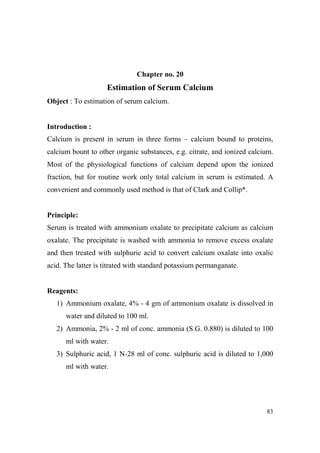 Chapter no. 20

Estimation of Serum Calcium
Object : To estimation of serum calcium.

Introduction :
Calcium is present in serum in three forms – calcium bound to proteins,
calcium bount to other organic substances, e.g. citrate, and ionized calcium.
Most of the physiological functions of calcium depend upon the ionized
fraction, but for routine work only total calcium in serum is estimated. A
convenient and commonly used method is that of Clark and Collip*.

Principle:
Serum is treated with ammonium oxalate to precipitate calcium as calcium
oxalate. The precipitate is washed with ammonia to remove excess oxalate
and then treated with sulphuric acid to convert calcium oxalate into oxalic
acid. The latter is titrated with standard potassium permanganate.

Reagents:
1) Ammonium oxalate, 4% - 4 gm of ammonium oxalate is dissolved in
water and diluted to 100 ml.
2) Ammonia, 2% - 2 ml of conc. ammonia (S.G. 0.880) is diluted to 100
ml with water.
3) Sulphuric acid, 1 N-28 ml of conc. sulphuric acid is diluted to 1,000
ml with water.

83

 