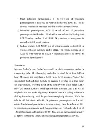 4) Stock potassium permanganate, 0.1 N-3.158 gm of potassium
permanaganate is dissolved in water and diluted to 1,000 ml. This is
allowed to stand for one week and then filtered through asbestos.
5) Potassium permanganate, 0.01 N-10 ml of 0.1 N potassium
permanganate is diluted to 100 ml with water and standardized against
0.01 N sodium oxalate. 1 ml of 0.01 N potassium permanaganate is
equivalent to 0.2 mg of calcium.
6) Sodium oxalate, 0.01 N-0.67 gm of sodium oxalate is dissolved in
water. 5 ml conc. sulphuric acid is added. The volume is made up to
1,000 ml with water (1 ml of 0.01 N sodium oxalate = 1 ml of 0.01 N
potassium permanganate.

Procedure:
Measure 2 ml of serum, 2 ml of water and 1 ml of 4% ammonium oxalate in
a centrifuge tube. Mix thoroughly and allow to stand for at least half an
hour. Mix again and centrifuge at 1,500 r.p.m. for 15 minutes. Pour off the
supernatant fluid and drain the tube by keeping it inverted on a filter paper
for a few minutes. Wipe the mouth of the tube dry with a filer paper. Add 3
ml of 2% ammonia, shake, centrifuge and drain as before. Add 2 ml of 1 N
sulphuric acid and shake vigorously. Keep the tube in a boiling water-bath
shaking intermittently, until the precipitate completely dissolves. While the
tube is still hot, titrate with 0.01 N potassium permanganate until a pink
colour develops and persists for at least one minute. Note the volume of 0.01
N potassium permanganate used. Suppose it is x ml. For blank, take 2 ml of
1 N sulphuric acid and titrate it with 0.01 N potassium permanganate exactly
as before, suppose the volume of potassium permanganate used in y ml.

84

 
