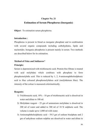Chapter o. 21

Estimation of Serum Phosphorus (Inorganic)
Object : To estimation serum phosphorus.

Introduction :
Phosphorus is present in blood as inorganic phosphate and in combination
with several organic compounds including carbohydrates, lipids and
nucleotides. Inorganic phosphorus is present mainly in serum. Two methods
are described below for its estimation.

Method of Fiske and Subbarow*
Principle:
Serum is deproteinized with trichloracetic acid. Protein-free filtrate is treated
with

acid

molybdate

which

combines

with

phosphate

to

form

phosphomolybdic acid. This is reduced by 1, 2, 4-aminonaphtholsulphonic
acid to blue coloured phosphomolybdous acid (molybdenum blue). The
intensity of the colour is measured colorimetrically.

Reagents:
1) Trichloracetic acid, 10% - 10 gm of trichloracetic acid is dissolved in
water and dilute to 100 ml.
2) Molybdate reagent – 25 gm of ammonium molybdate is dissolved in
200 ml of water and added to 300 ml of 10 N sulphuric acid. The
volume is made up to 1,000 ml with water.
3) Aminonaphtholsulphonic acid – 59.5 gm of sodium bisulphate and 2
gm of anhydrous sodium sulphite are dissolved in water and dilute to
86

 