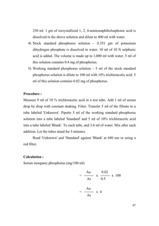 250 ml. 1 gm of recrystallized 1, 2, 4-aminonaphtholsuphonic acid is
dissolved in the above solution and dilute to 400 ml with water.
4) Stock standard phosphorus solution – 0.351 gm of potassium
dihydrogen phosphate is dissolved in water. 10 ml of 10 N sulphuric
acid is added. The volume is made up to 1,000 ml with water. 5 ml of
this solution contains 0.4 mg of phosphorus.
5) Working standard phosphorus solution – 5 ml of the stock standard
phosphorus solution is dilute to 100 ml with 10% trichloracetic acid. 5
ml of this solution contains 0.02 mg of phosphorus.

Procedure :
Measure 9 ml of 10 % trichloracetic acid in a test tube. Add 1 ml of serum
drop by drop with constant shaking. Filter. Transfer 5 ml of the filtrate to a
tube labeled 'Unknown'. Pipette 5 ml of the working standard phosphorus
solution into a tube labeled 'Standard' and 5 ml of 10% trichloracetic acid
into a tube labeled 'Blank'. To each tube, and 3.6 ml of water. Mix after each
addition. Let the tubes stand for 5 minutes.
Read 'Unknown' and 'Standard' against 'Blank' at 680 nm or using a
red filter.

Calculation :
Serum inorganic phosphorus (mg/100 ml)
Au
=

0.02
x

As

x 100
0.5

Au
=

x 4
As
87

 
