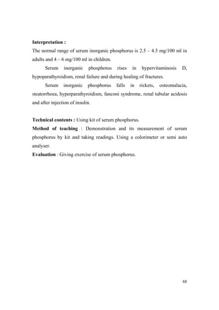 Interpretation :
The normal range of serum inorganic phosphorus is 2.5 – 4.5 mg/100 ml in
adults and 4 – 6 mg/100 ml in children.
Serum

inorganic

phosphorus

rises

in

hypervitaminosis

D,

hypoparathyroidism, renal failure and during healing of fractures.
Serum

inorganic

phosphorus

falls

in

rickets,

osteomalacia,

steatorrhoea, hyperparathyroidism, fanconi syndrome, renal tubular acidosis
and after injection of insulin.

Technical contents : Using kit of serum phosphorus.
Method of teaching : Demonstration and its measurement of serum
phosphorus by kit and taking readings. Using a colorimeter or semi auto
analyser.
Evaluation : Giving exercise of serum phosphorus.

88

 