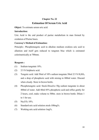 Chapter o. 22

Estimation Of Serum Uric Acid
Object: To estimate serum uric acid.
Introduction:
Uric Acid is the end product of purine metabolism in man formed by
oxidation of Purine bases.
Caraway's Method of Estimation:
Principle:- Phosphotungstic acid in alkaline medium oxidizes uric acid to
allantion and itself gets reduced to tungsten blue which is estimated
colorimetrically at 700mm.

Reagents :
(1)

Sodium tungstate 10%.

(2)

2/3 N Sulphuric acid.

(3)

Tungstic acid: Add 50ml of 10% sodium tungstate 50ml 2/3 N H2SO4
and a drop of phosphoric acid with mixing to 800ml water. Discard
when cloudy. Store in brown bottle.

(4)

Phosphotungstic acid: Stock-Dissolve 50g sodium tungstate in about
400ml of water. Add 40ml 85% phosphoric acid and reflux gently for
2 hours, cool, make volume to 500m. store in brown bottle. Dilute 1
to 1 for use.

(5)

Na3CO3 10%.

(6)

Standard uric acid solution stock-100mg%.

(7)

Working uric acid solution-1mg%.

89

 
