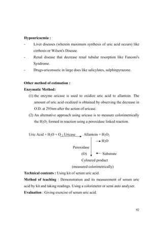 Hypouricaemia :
-

Liver diseases (wherein maximum synthesis of uric acid occurs) like
cirrhosis or Wilson's Disease.

-

Renal disease that decrease renal tubular resorption like Fanconi's
Syndrome.

-

Drugs-uriconsuric in large does like salicylates, sulphinpyrazone.

Other method of estimation :
Enzymatic Method:
(1) the enzyme uricase is used to oxidize uric acid to allantoin. The
amount of uric acid oxidized is obtained by observing the decrease in
O.D. at 293nm after the action of uricase.
(2) An alternative approach using uricase is to measure colorimetrically
the H2O2 formed in reaction using a peroxidase linked reaction.
Uric Acid + H2O + O 2 Uricase

Allantoin + H2O2
H2O

Peroxidase
(O)

Substrate

Coloured product
(measured colorimetrically)
Technical contents : Using kit of serum uric acid.
Method of teaching : Demonstration and its measurement of serum uric
acid by kit and taking readings. Using a colorimeter or semi auto analyser.
Evaluation : Giving exercise of serum uric acid.

92

 