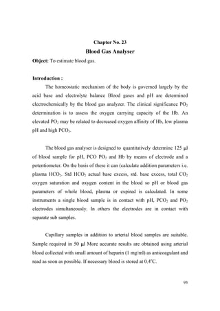 Chapter o. 23

Blood Gas Analyser
Object: To estimate blood gas.

Introduction :
The homeostatic mechanism of the body is governed largely by the
acid base and electrolyte balance Blood gases and pH are determined
electrochemically by the blood gas analyzer. The clinical significance PO2
determination is to assess the oxygen carrying capacity of the Hb. An
elevated PO2 may be related to decreased oxygen affinity of Hb, low plasma
pH and high PCO3.

The blood gas analyser is designed to quantitatively determine 125 µl
of blood sample for pH, PCO PO2 and Hb by means of electrode and a
potentiometer. On the basis of these it can (calculate addition parameters i.e.
plasma HCO2. Std HCO2 actual base excess, std. base excess, total CO2
oxygen saturation and oxygen content in the blood so pH or blood gas
parameters of whole blood, plasma or expired is calculated. In some
instruments a single blood sample is in contact with pH, PCO2 and PO2
electrodes simultaneously. In others the electrodes are in contact with
separate sub samples.

Capillary samples in addition to arterial blood samples are suitable.
Sample required in 50 µl More accurate results are obtained using arterial
blood collected with small amount of heparin (1 mg/ml) as anticoagulant and
read as soon as possible. If necessary blood is stored at 0.4oC.

93

 