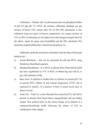 Calibration :- Primary stds. for pH measurement are phosphate buffers
of pH 6/8 and pH 7.3—PCO2 the primary calibrating standards are gas
mixture of known CO2 content after 5% of 10% PO2 electrolytes is also
calibrated using two gases of known composition. An oxygen mixture of
12% or 20% is commonly use for higher level and nitrogen (oxygen free) for
the others. Again the gases must humidified and the PO2 calculated. PO2
electrodes respond differently to dissolved and gaseous O2.
Additional metabolic parameters calculated with the help of blood gas
analyzer are :
a)

Actual Bilarboate :- this can be calculated for pH and PCO2 using
Henderson Hasselbach equation.

b)

Standard Bicarbonate : It is HCO3 in plasma from whole blood which
has been equilibrated at 37oC at PCO2 of 40mm Hg and with O2 to
give full saturation of Hb.

c)

Base exess: Is defined as titrable base on titration to normal pH (7.4)
at normal PCO2 (40mm H and normal temperature (37oC) and is
expressed in mmol/L. It is positive if there is actual excess base or
defecit of acid.

d)

Total CO2 : Total Co2 is that liberated from dissolved CO2 and HCO3
present in plasma when blood drawn anaegrobically and not further
treated. This method relies on the colour change of an indicate in a
carbonate-bicarbonate buffer following the release of CO2 on
acidification of the sample.

94

 