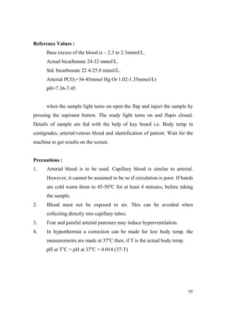 Reference Values :
Base excess of the blood is – 2.3 to 2.3mmol/L.
Actual bicarbonate 24-32 mmol/L.
Std. bicarbonate 22 4-25.8 mmol/L.
Arterial PCO3=34-45mmol Hg Or 1.02-1.35mmol/Lt
pH=7.36-7.45

when the sample light turns on open the flap and inject the sample by
pressing the aspirator button. The ready light turns on and flapis closed.
Details of sample are fed with the help of key board i.e. Body temp in
centigrades, arterial/venous blood and identification of patient. Wait for the
machine to get results on the screen.

Precautions :
1.

Arterial blood is to be used. Capillary blood is similar to arterial.
However, it cannot be assumed to be so if circulation is poor. If hands
are cold warm them to 45-50oC for at least 4 minutes, before taking
the sample.

2.

Blood must not be exposed to air. This can be avoided when
collecting directly into capillary tubes.

3.

Fear and painful arterial puncture may induce hyperventilation.

4.

In hyporthermia a correction can be made for low body temp. the
measurements are made at 37oC then, if T is the actual body temp.
pH at ToC = pH at 37oC + 0.014 (37-T)

95

 