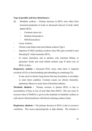 Type of possible acid base disturbances :
(b)

Metabolic acidosis :- Primary decrease in HCO3 arise either from
increased production of acids or decreased removal of acids which
deplete HCO3.
-

Common causes are :

-

Deabetic Ketoaoido is.

-

Mild Ketoacidosis.

-

Lactic Acidosis.

-

Chronic renal failure and renal tubular acidosis Type I

-

Ingestion of NH4Cl produces acidosis since NH3 gets coverted to urea
liberating H+ which neutralize HCO3.

-

In watery diarrehoea and in patients with intestinal billiary or
pancreatic fistula and renal tubular acidosis type II direct loss of
HCO3 Is there.

Respiratory acidosis :- Increased PCO2 arises when there is impaired
excretion of CO2 or form breathing and rebreathing air containing CO2.
-

It may occur in chronic lung disease that may be primary or secondary
to some heart condition. Common causes are chronic bronchitis,
pulmonary fibrosis or acute form of bronchial asthama.

Metabolic alkalosis :

Primary increase in plasma HCO3 is due to

accumulation of base or loss of acid other than H2CO3. This can occur if,
excessive dose of NaHCO3 is given in the treatment of metabolic acidosis or
with massive blood tansfusion with blood containing sodium citrate.

Respiratory alkalosis :- The primary decrease in PCO2 is due to excessive
ventilation. This occurs physiologically at high altitude. The stimulus is

96

 