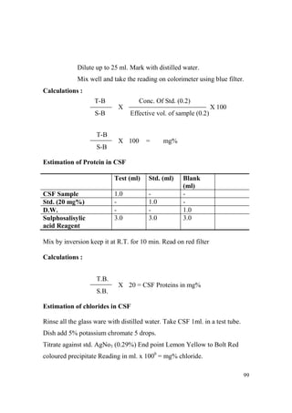 Dilute up to 25 ml. Mark with distilled water.
Mix well and take the reading on colorimeter using blue filter.
Calculations :
T-B

Conc. Of Std. (0.2)
X

S-B

X 100
Effective vol. of sample (0.2)

T-B
X 100

=

mg%

S-B
Estimation of Protein in CSF
Test (ml)
1.0
3.0

CSF Sample
Std. (20 mg%)
D.W.
Sulphosalisylic
acid Reagent

Std. (ml)
1.0
3.0

Blank
(ml)
1.0
3.0

Mix by inversion keep it at R.T. for 10 min. Read on red filter
Calculations :
T.B.
X 20 = CSF Proteins in mg%
S.B.
Estimation of chlorides in CSF
Rinse all the glass ware with distilled water. Take CSF 1ml. in a test tube.
Dish add 5% potassium chromate 5 drops.
Titrate against std. AgNo3 (0.29%) End point Lemon Yellow to Bolt Red
coloured precipitate Reading in ml. x 1000 = mg% chloride.
99

 