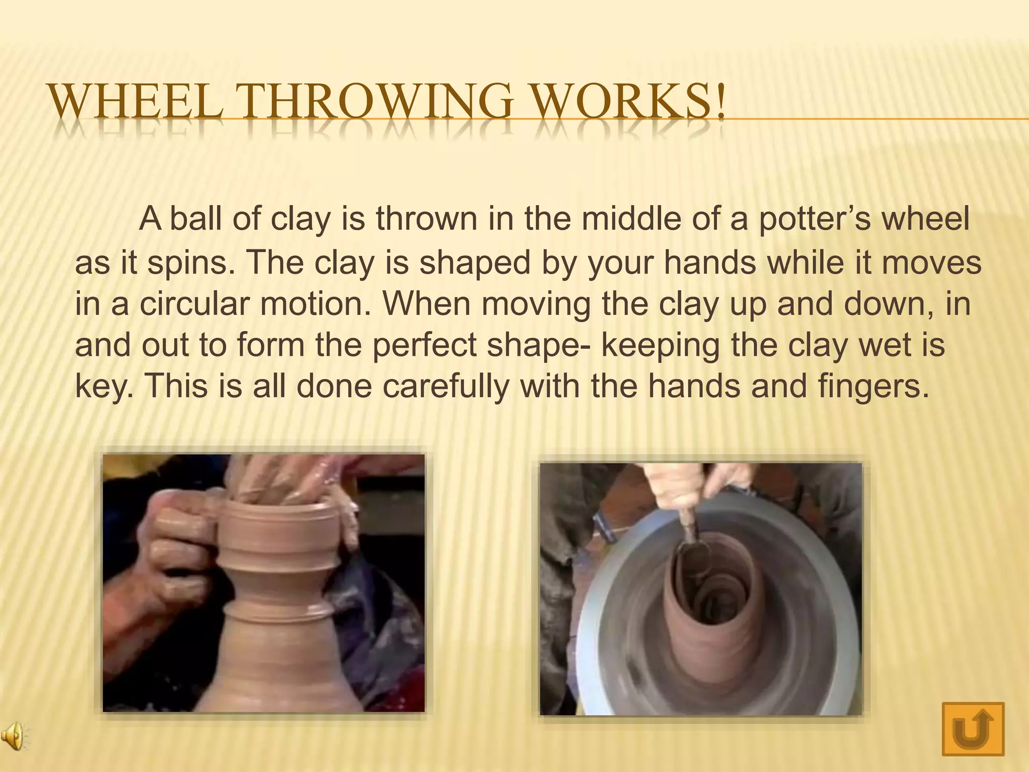 WHEEL THROWING WORKS!
A ball of clay is thrown in the middle of a potter’s wheel
as it spins. The clay is shaped by your hands while it moves
in a circular motion. When moving the clay up and down, in
and out to form the perfect shape- keeping the clay wet is
key. This is all done carefully with the hands and fingers.
 