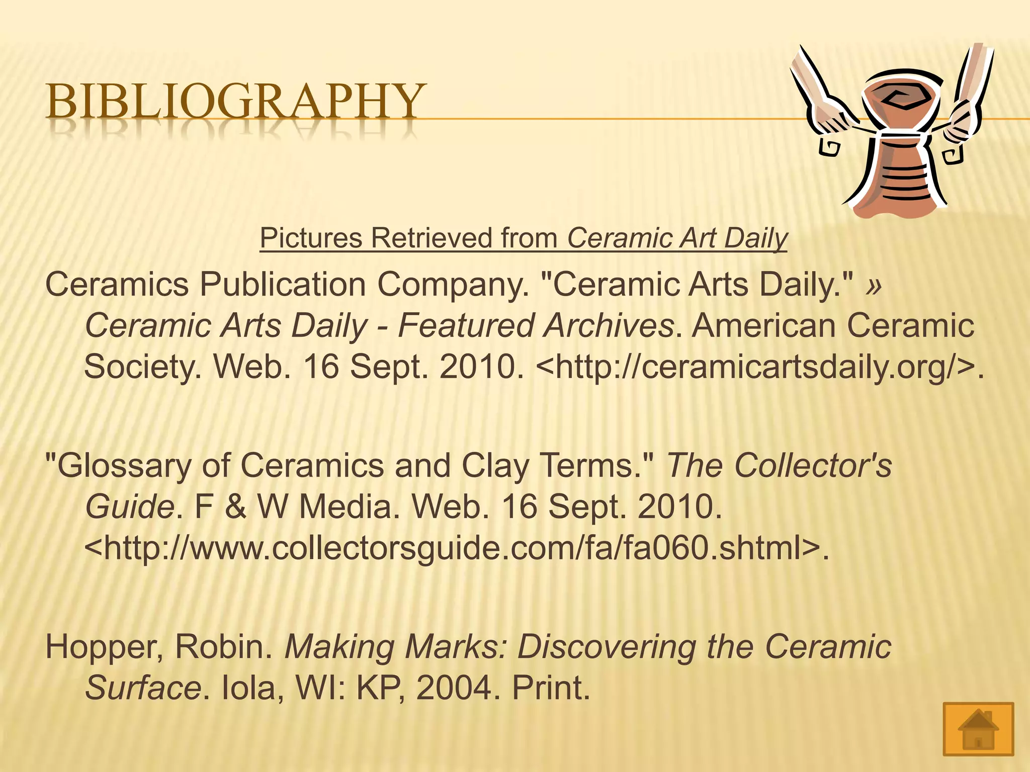 BIBLIOGRAPHY
Pictures Retrieved from Ceramic Art Daily
Ceramics Publication Company. "Ceramic Arts Daily." »
Ceramic Arts Daily - Featured Archives. American Ceramic
Society. Web. 16 Sept. 2010. <http://ceramicartsdaily.org/>.
"Glossary of Ceramics and Clay Terms." The Collector's
Guide. F & W Media. Web. 16 Sept. 2010.
<http://www.collectorsguide.com/fa/fa060.shtml>.
Hopper, Robin. Making Marks: Discovering the Ceramic
Surface. Iola, WI: KP, 2004. Print.
 