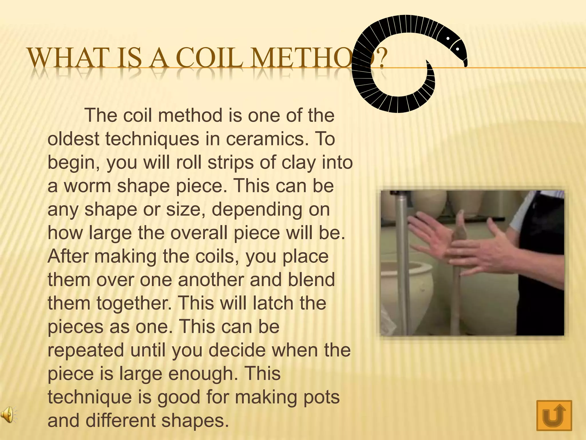 WHAT IS A COIL METHOD?
The coil method is one of the
oldest techniques in ceramics. To
begin, you will roll strips of clay into
a worm shape piece. This can be
any shape or size, depending on
how large the overall piece will be.
After making the coils, you place
them over one another and blend
them together. This will latch the
pieces as one. This can be
repeated until you decide when the
piece is large enough. This
technique is good for making pots
and different shapes.
 
