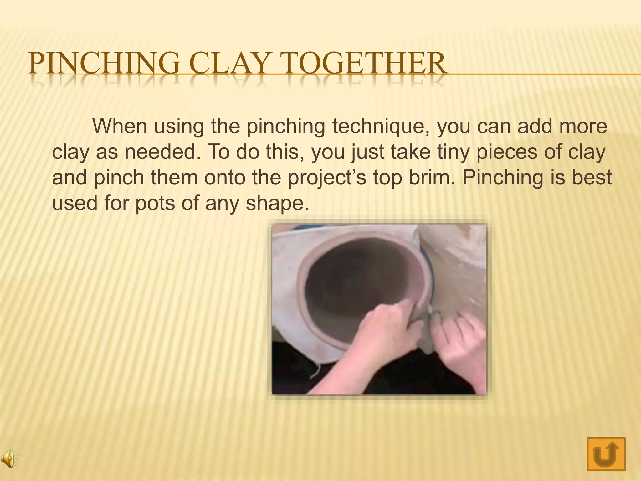PINCHING CLAY TOGETHER
When using the pinching technique, you can add more
clay as needed. To do this, you just take tiny pieces of clay
and pinch them onto the project’s top brim. Pinching is best
used for pots of any shape.
 