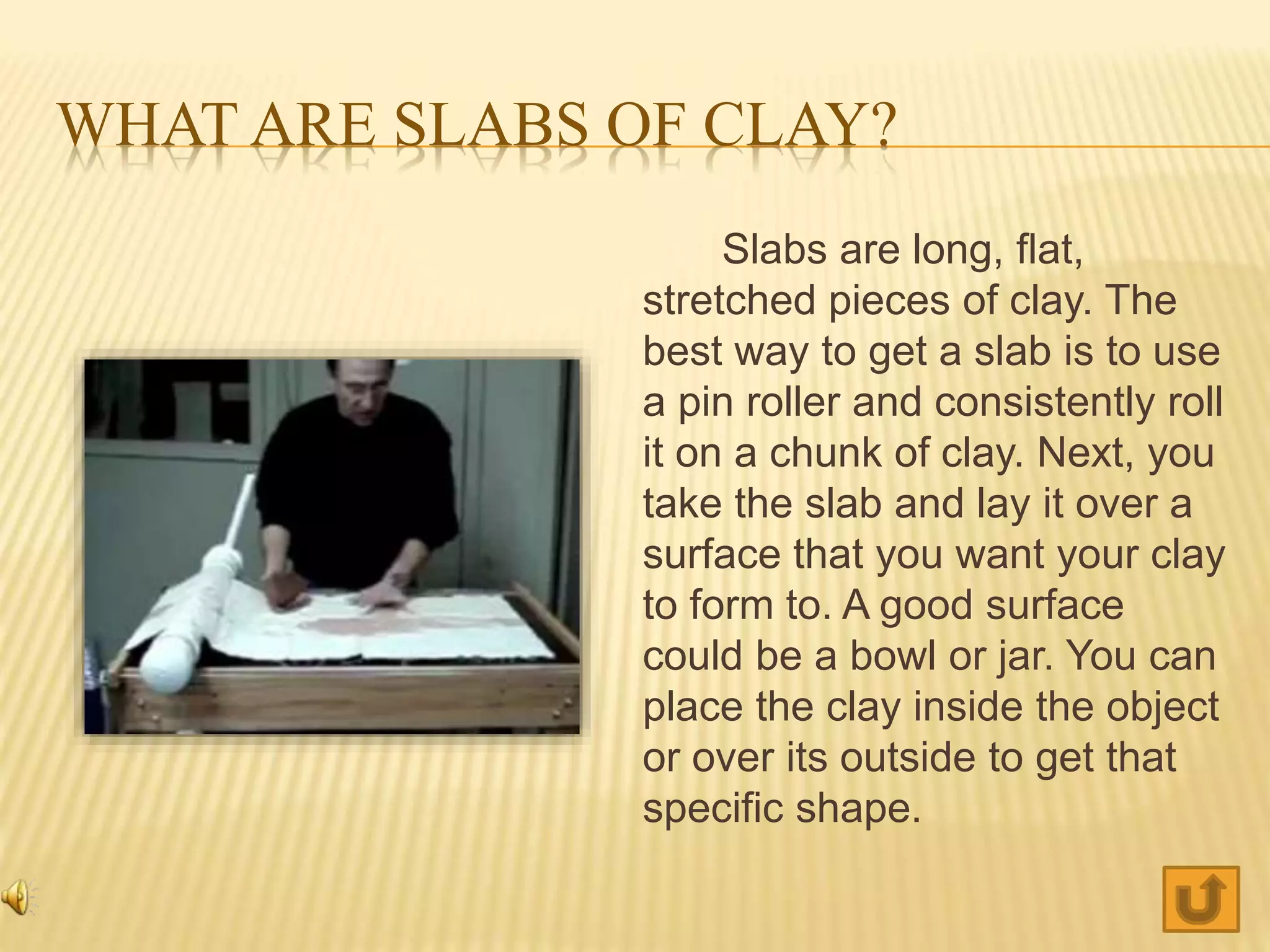 WHAT ARE SLABS OF CLAY?
Slabs are long, flat,
stretched pieces of clay. The
best way to get a slab is to use
a pin roller and consistently roll
it on a chunk of clay. Next, you
take the slab and lay it over a
surface that you want your clay
to form to. A good surface
could be a bowl or jar. You can
place the clay inside the object
or over its outside to get that
specific shape.
 