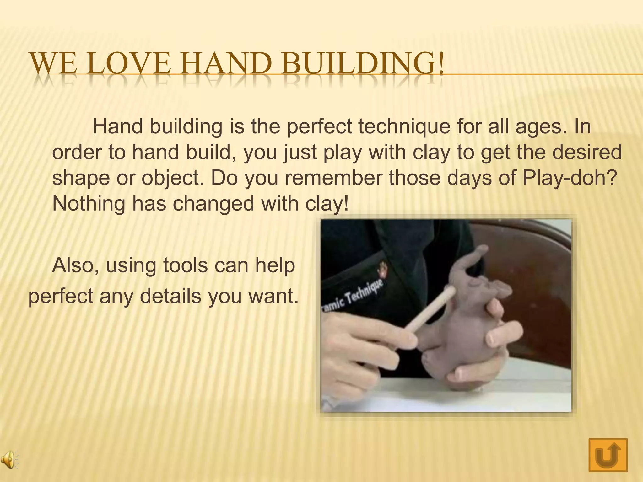 WE LOVE HAND BUILDING!
Hand building is the perfect technique for all ages. In
order to hand build, you just play with clay to get the desired
shape or object. Do you remember those days of Play-doh?
Nothing has changed with clay!
Also, using tools can help
perfect any details you want.
 